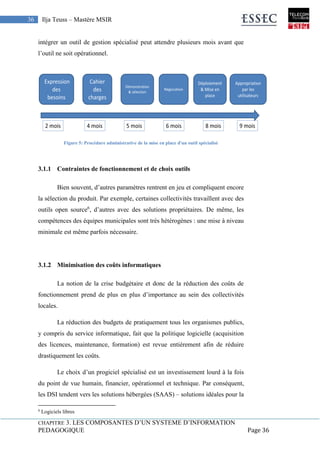 CHAPITRE 3. LES COMPOSANTES D’UN SYSTEME D’INFORMATION
PEDAGOGIQUE Page 36
36 Ilja Teuss – Mastère MSIR
intégrer un outil de gestion spécialisé peut attendre plusieurs mois avant que
l’outil ne soit opérationnel.
Figure 5: Procédure administrative de la mise en place d'un outil spécialisé
3.1.1 Contraintes de fonctionnement et de choix outils
Bien souvent, d’autres paramètres rentrent en jeu et compliquent encore
la sélection du produit. Par exemple, certaines collectivités travaillent avec des
outils open source6
, d’autres avec des solutions propriétaires. De même, les
compétences des équipes municipales sont très hétérogènes : une mise à niveau
minimale est même parfois nécessaire.
3.1.2 Minimisation des coûts informatiques
La notion de la crise budgétaire et donc de la réduction des coûts de
fonctionnement prend de plus en plus d’importance au sein des collectivités
locales.
La réduction des budgets de pratiquement tous les organismes publics,
y compris du service informatique, fait que la politique logicielle (acquisition
des licences, maintenance, formation) est revue entièrement afin de réduire
drastiquement les coûts.
Le choix d’un progiciel spécialisé est un investissement lourd à la fois
du point de vue humain, financier, opérationnel et technique. Par conséquent,
les DSI tendent vers les solutions hébergées (SAAS) – solutions idéales pour la
6
Logiciels libres
 