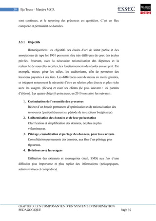 CHAPITRE 3. LES COMPOSANTES D’UN SYSTEME D’INFORMATION
PEDAGOGIQUE Page 39
39 Ilja Teuss – Mastère MSIR
sont continues, et le reporting des présences est quotidien. C’est un flux
complexe et permanent de données.
3.3.1 Objectifs
Historiquement, les objectifs des écoles d’art de statut public et des
associations de type loi 1901 pouvaient être très différents de ceux des écoles
privées. Pourtant, avec la nécessaire rationalisation des dépenses et la
recherche de nouvelles recettes, les fonctionnements des écoles convergent. Par
exemple, mieux gérer les salles, les auditoriums, afin de permettre des
locations payantes à des tiers. Les différences sont de moins en moins grandes,
et intègrent notamment la nécessité d’être en relation plus directe et plus riche
avec les usagers (élèves) et avec les clients (le plus souvent : les parents
d’élèves). Les quatre objectifs principaux en 2010 sont ainsi les suivants :
1. Optimisation de l’ensemble des processus
Relève d’un besoin permanent d’optimisation et de rationalisation des
ressources (particulièrement en période de restrictions budgétaires).
2. Uniformisation des données et de leur présentation
Clarification et simplification des données, de plus en plus
volumineuses.
3. Pilotage, consolidation et partage des données, pour tous acteurs
Consolidation permanente des données, aux fins d’un pilotage plus
rigoureux.
4. Relations avec les usagers
Utilisation des extranets et messageries (mail, SMS) aux fins d’une
diffusion plus importante et plus rapide des informations (pédagogiques,
administratives et comptables).
 