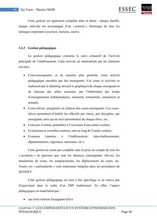 CHAPITRE 3. LES COMPOSANTES D’UN SYSTEME D’INFORMATION
PEDAGOGIQUE Page 46
46 Ilja Teuss – Mastère MSIR
Cette gestion est également complète dans la durée : chaque famille,
chaque individu est accompagné d’un « journal », historique de tous les
échanges importants (courriers, factures, mails).
3.4.3 Gestion pédagogique
La gestion pédagogique concerne le suivi exhaustif de l’activité
principale de l’établissement. Cette activité est matérialisée par les éléments
suivants :
 Cours-enseignants, et de manière plus générale, toute activité
pédagogique encadrée par des enseignants. Ces cours et activités se
traduisent par le planning (textuel et graphique) de chaque enseignant et
de chacune des salles associées, par l’élaboration des temps
d’enseignements hebdomadaires, mensuels, trimestriels, semestriels et
annuels,
 Cours-élèves, enregistrés en relation des cours-enseignants. Ces cours-
élèves permettent d’établir les effectifs par classe, par discipline, par
enseignant, ainsi qu’un suivi personnalisé de chaque élève, etc.,
 Concours d’entrée, préalables à l’ouverture d’une année scolaire,
 Evaluations et contrôles continus, tout au long de l’année scolaire,
 Examens (internes à l’établissement, inter-établissements,
départementaux, régionaux, nationaux, etc.).
Cette gestion ne serait pas complète sans la prise en compte de tous les
« accidents » de parcours que sont les absences (enseignants, élèves), les
annulations de cours, les remplacements, les déplacements de cours, etc.
Toutes ces « particularités » sont totalement intégrées dans les procédures de
DUONET.
Cette gestion pédagogique est tout à fait spécifique et ne trouve pas
d’équivalent dans le cadre d’un ERP traditionnel. En effet, l’aspect
pédagogique est matérialisé par :
 une forte relation Enseignant-Elève
 