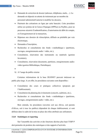 CHAPITRE 3. LES COMPOSANTES D’UN SYSTEME D’INFORMATION
PEDAGOGIQUE Page 51
51 Ilja Teuss – Mastère MSIR
 Demande de correction de dossier (adresses, téléphones, mails,…). La
demande est déposée en attente de traitement par un membre du
personnel administratif autorisé à modifier les dossiers,
 Paiement des cotisations en ligne par carte bancaire. Cette procédure
utilise un système de la Caisse d’Epargne (SPPlus) ou PayBox, pour un
processus sécurisé d’authentification, d’autorisation de débit de compte,
et d’enregistrement de la transaction,
 Réponses aux dossiers de réinscription, diffusés au préalable par voie
électronique,
 Demandes d’inscription,
 Recherches et consultations des fonds « médiathèque » (partitions,
ouvrages, enregistrements audio / vidéo, etc.),
 Consultation, réservation des instruments ou matériels (gestion
Inventaire),
 Consultation, réservation documents, partitions, enregistrements audio-
vidéo (gestion Bibliothèque, Partothèque).

b) A l’usage du public externe
Certaines informations de la base DUONET peuvent intéresser un
public plus large. A cet effet, les procédures suivantes sont disponibles :
 Consultation des cours et pratiques collectives (proposés par
l’établissement),
 Consultation du planning des événements (concerts, auditions, etc.),
 Recherches et consultations des fonds « médiathèque » (partitions,
ouvrages, enregistrements audio / vidéo, etc.).
Bien entendu, les procédures (ouvertes soit aux élèves, soit parents
d’élèves, soit à tous les publics) dépendent de chaque établissement, et sont
définies dans le cadre de la mise en place des rôles attribués aux utilisateurs.
3.4.8 Statistiques et reporting
Sur l’ensemble des activités et des fonctions décrites plus haut l’ERP P
doit permettre de produire des statistiques et des rapports d’activités.
 