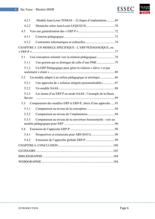 INTRODUCTION Page 6
6 Ilja Teuss – Mastère MSIR
4.2.1 Modèle Jean-Louis TOMAS – 12 étapes d’implantation...........69
4.2.2 Démarche selon Jean-Louis LEQUEUX.....................................70
4.3 Vers une généralisation des « ERP P »...............................................72
4.3.1 Contexte pédagogique.................................................................73
4.3.2 Contraintes informatiques et culturelles......................................74
CHAPITRE 5. UN MODELE SPECIFIQUE : L’ERP PEDAGOGIQUE, ou
« ERP-P »..........................................................................................................77
5.1 Une conception orientée vers la relation pédagogique.......................78
5.1.1 Une gestion qui se distingue de celle d’une PME.......................79
5.1.2 Un ERP Pédagogique pour gérer la relation « élève » et pas
seulement « client » ...................................................................................80
5.2 Un modèle adapté à un milieu pédagogique et artistique...................86
5.2.1 Une approche de « solution intégrée personnalisable»...............87
5.2.2 Un modèle SAAS........................................................................88
5.2.3 Les atouts d’un ERP P en mode SAAS : l’exemple de la Haute
Savoie .....................................................................................................89
5.3 Comparaison des modèles ERP et ERP-P, choix d’une approche .....93
5.3.1 Comparaison au niveau de la conception....................................94
5.3.2 Comparaison au niveau de l’implantation...................................94
5.3.3 Comparaison au niveau de la couverture fonctionnelle : vers un
module pédagogique pour ERP .................................................................96
5.4 Extension de l’approche ERP-P .........................................................98
5.4.1 Perspectives et extensions pour ARS DATA..............................98
5.4.2 Extension de l’approche globale ERP-P .....................................99
CHAPITRE 6. CONCLUSION.......................................................................100
GLOSSAIRE...................................................................................................103
BIBLIOGRAPHIE ..........................................................................................104
WEBOGRAPHIE............................................................................................104
 
