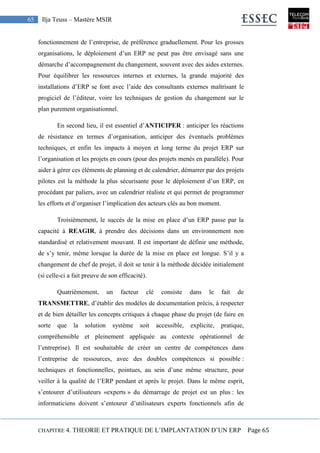 CHAPITRE 4. THEORIE ET PRATIQUE DE L’IMPLANTATION D’UN ERP Page 65
65 Ilja Teuss – Mastère MSIR
fonctionnement de l’entreprise, de préférence graduellement. Pour les grosses
organisations, le déploiement d’un ERP ne peut pas être envisagé sans une
démarche d’accompagnement du changement, souvent avec des aides externes.
Pour équilibrer les ressources internes et externes, la grande majorité des
installations d’ERP se font avec l’aide des consultants externes maîtrisant le
progiciel de l’éditeur, voire les techniques de gestion du changement sur le
plan purement organisationnel.
En second lieu, il est essentiel d’ANTICIPER : anticiper les réactions
de résistance en termes d’organisation, anticiper des éventuels problèmes
techniques, et enfin les impacts à moyen et long terme du projet ERP sur
l’organisation et les projets en cours (pour des projets menés en parallèle). Pour
aider à gérer ces éléments de planning et de calendrier, démarrer par des projets
pilotes est la méthode la plus sécurisante pour le déploiement d’un ERP, en
procédant par paliers, avec un calendrier réaliste et qui permet de programmer
les efforts et d’organiser l’implication des acteurs clés au bon moment.
Troisièmement, le succès de la mise en place d’un ERP passe par la
capacité à REAGIR, à prendre des décisions dans un environnement non
standardisé et relativement mouvant. Il est important de définir une méthode,
de s’y tenir, même lorsque la durée de la mise en place est longue. S’il y a
changement de chef de projet, il doit se tenir à la méthode décidée initialement
(si celle-ci a fait preuve de son efficacité).
Quatrièmement, un facteur clé consiste dans le fait de
TRANSMETTRE, d’établir des modèles de documentation précis, à respecter
et de bien détailler les concepts critiques à chaque phase du projet (de faire en
sorte que la solution système soit accessible, explicite, pratique,
compréhensible et pleinement appliquée au contexte opérationnel de
l’entreprise). Il est souhaitable de créer un centre de compétences dans
l’entreprise de ressources, avec des doubles compétences si possible :
techniques et fonctionnelles, pointues, au sein d’une même structure, pour
veiller à la qualité de l’ERP pendant et après le projet. Dans le même esprit,
s’entourer d’utilisateurs «experts » du démarrage de projet est un plus : les
informaticiens doivent s’entourer d’utilisateurs experts fonctionnels afin de
 