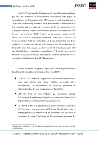 CHAPITRE 4. THEORIE ET PRATIQUE DE L’IMPLANTATION D’UN ERP Page 67
67 Ilja Teuss – Mastère MSIR
En 2009, l’étude annuelle de l’organisme Syntec Informatique indiquait
que 62% des entreprises et établissements considéraient leurs projets de
renouvellement ou d’acquisition d’un ERP comme « plutôt insatisfaisants ».
Les sociétés de consulting, tel Booz Allen & Hamilton font le même constat, et
font remarquer que « en dépit des promesses et des investissements élevés
exigés pour leur mise en place, les statistiques montrent que dans plus de 70%
des cas – qu’il s’agisse d’ERP ‘maison’ ou de systèmes vendus par des
éditeurs – c’est un échec par rapport aux buts de l’entreprise ». Pire encore, au
niveau du résultat final, la société Ernst & Young mentionnait lors d’une
conférence : « 1 projet sur 6 est un échec (dans le sens où ils dépassent les
délais et les coûts fixés). Enfin, les retours sur investissement des projets ERP
sont très difficilement calculables et quantifiables.»10
. Il semble donc essentiel
de cadrer ici les zones de risques, dont certaines vaudront directement pour la
conception et l’implantation d’un ERP Pédagogique.
Il existe selon nous six types de risques que l’entreprise peut rencontrer
durant les différentes phases d’intégration d’un projet ERP :
 LA TAILLE DU PROJET : un périmètre fonctionnel et organisationnel
large peut générer une faible visibilité, un nombre élevé
d’interlocuteurs, un morcellement du travail, des procédures de
participation et de décision lourdes ainsi que des conflits.
 LES DIFFICULTES TECHNIQUES qui proviennent souvent
de contraintes de performance imposées au projet sans s’assurer de la
disponibilité des compétences techniques nécessaires.
 LE DEGRE D’INTEGRATION avec les autres systèmes d’information
de l’entreprise, car il peut rendre difficile une identification claire et
partagée par tous des impacts de l’ERP, notamment ceux des choix de
conception. En outre, l’intégration se fait uniquement au niveau des
10
Conférence « e-business 3 », février 2008, organisée par Ernst & Young, le Master MC-SIC
et l’IAE de Lyon.
 