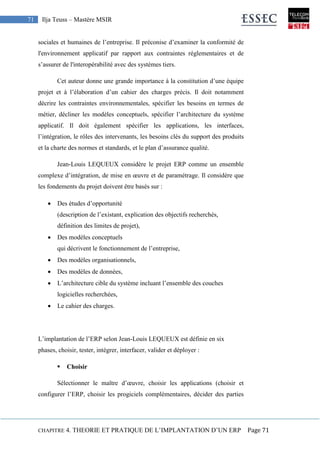 CHAPITRE 4. THEORIE ET PRATIQUE DE L’IMPLANTATION D’UN ERP Page 71
71 Ilja Teuss – Mastère MSIR
sociales et humaines de l’entreprise. Il préconise d’examiner la conformité de
l'environnement applicatif par rapport aux contraintes réglementaires et de
s’assurer de l'interopérabilité avec des systèmes tiers.
Cet auteur donne une grande importance à la constitution d’une équipe
projet et à l’élaboration d’un cahier des charges précis. Il doit notamment
décrire les contraintes environnementales, spécifier les besoins en termes de
métier, décliner les modèles conceptuels, spécifier l’architecture du système
applicatif. Il doit également spécifier les applications, les interfaces,
l’intégration, le rôles des intervenants, les besoins clés du support des produits
et la charte des normes et standards, et le plan d’assurance qualité.
Jean-Louis LEQUEUX considère le projet ERP comme un ensemble
complexe d’intégration, de mise en œuvre et de paramétrage. Il considère que
les fondements du projet doivent être basés sur :
 Des études d’opportunité
(description de l’existant, explication des objectifs recherchés,
définition des limites de projet),
 Des modèles conceptuels
qui décrivent le fonctionnement de l’entreprise,
 Des modèles organisationnels,
 Des modèles de données,
 L’architecture cible du système incluant l’ensemble des couches
logicielles recherchées,
 Le cahier des charges.
L’implantation de l’ERP selon Jean-Louis LEQUEUX est définie en six
phases, choisir, tester, intégrer, interfacer, valider et déployer :
 Choisir
Sélectionner le maître d’œuvre, choisir les applications (choisir et
configurer l’ERP, choisir les progiciels complémentaires, décider des parties
 