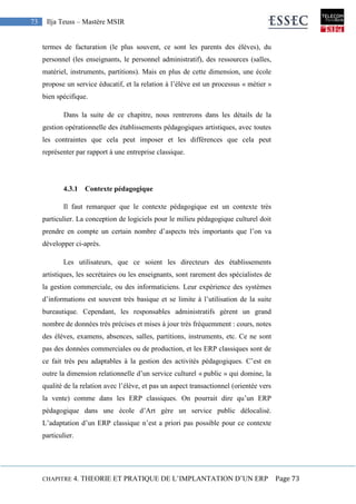CHAPITRE 4. THEORIE ET PRATIQUE DE L’IMPLANTATION D’UN ERP Page 73
73 Ilja Teuss – Mastère MSIR
termes de facturation (le plus souvent, ce sont les parents des élèves), du
personnel (les enseignants, le personnel administratif), des ressources (salles,
matériel, instruments, partitions). Mais en plus de cette dimension, une école
propose un service éducatif, et la relation à l’élève est un processus « métier »
bien spécifique.
Dans la suite de ce chapitre, nous rentrerons dans les détails de la
gestion opérationnelle des établissements pédagogiques artistiques, avec toutes
les contraintes que cela peut imposer et les différences que cela peut
représenter par rapport à une entreprise classique.
4.3.1 Contexte pédagogique
Il faut remarquer que le contexte pédagogique est un contexte très
particulier. La conception de logiciels pour le milieu pédagogique culturel doit
prendre en compte un certain nombre d’aspects très importants que l’on va
développer ci-après.
Les utilisateurs, que ce soient les directeurs des établissements
artistiques, les secrétaires ou les enseignants, sont rarement des spécialistes de
la gestion commerciale, ou des informaticiens. Leur expérience des systèmes
d’informations est souvent très basique et se limite à l’utilisation de la suite
bureautique. Cependant, les responsables administratifs gèrent un grand
nombre de données très précises et mises à jour très fréquemment : cours, notes
des élèves, examens, absences, salles, partitions, instruments, etc. Ce ne sont
pas des données commerciales ou de production, et les ERP classiques sont de
ce fait très peu adaptables à la gestion des activités pédagogiques. C’est en
outre la dimension relationnelle d’un service culturel « public » qui domine, la
qualité de la relation avec l’élève, et pas un aspect transactionnel (orientée vers
la vente) comme dans les ERP classiques. On pourrait dire qu’un ERP
pédagogique dans une école d’Art gère un service public délocalisé.
L’adaptation d’un ERP classique n’est a priori pas possible pour ce contexte
particulier.
 