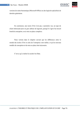 CHAPITRE 4. THEORIE ET PRATIQUE DE L’IMPLANTATION D’UN ERP Page 76
76 Ilja Teuss – Mastère MSIR
versions de suites bureautique (Microsoft Office) ou des logiciels spécialisés de
dernière génération.
En conclusion, une école d’Art n’est pas, à première vue, un type de
client intéressant pour un gros éditeur de logiciels, puisqu’il s’agit d’un travail
lourd de conception, avec mise en place complexe.
Nous verrons dans le chapitre suivant que les différences entre le
monde des écoles d’Art et celui de l’entreprise sont réelles, et qu’un nouveau
modèle de conception et de mise en place était nécessaire.
C’est ce qu’a réalisé la société Ars Data.
 