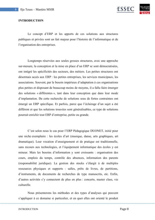 INTRODUCTION Page 8
8 Ilja Teuss – Mastère MSIR
INTRODUCTION
Le concept d’ERP et les apports de ces solutions aux structures
publiques et privées sont un fait majeur pour l’histoire de l’informatique et de
l’organisation des entreprises.
Longtemps réservées aux seules grosses structures, avec une approche
sur-mesure, la conception et la mise en place d’un ERP se sont démocratisées,
ont intégré les spécificités des secteurs, des métiers. Les petites structures ont
désormais accès aux ERP : les petites entreprises, les services municipaux, les
associations. Souvent, par le besoin impérieux d’adaptation à ces organisations
plus petites et disposant de beaucoup moins de moyens, il a fallu faire émerger
des solutions « différentes », tant dans leur conception que dans leur mode
d’implantation. De cette recherche de solutions sous de fortes contraintes ont
émergé un ERP spécifique. Et parfois, parce que l’éclairage d’un sujet a été
différent et que les solutions trouvées sont généralisables, ce type de solutions
pourrait enrichir tout ERP d’entreprise, petite ou grande.
C’est selon nous le cas pour l’ERP Pédagogique DUONET, initié pour
une niche exemplaire : les écoles d’art (musique, danse, arts graphiques, art
dramatique). Leur vocation d’enseignement et de pratique est traditionnelle,
sans recours aux technologies, et l’équipement informatique des écoles y est
mineur. Mais les besoins d’information y sont croissants : organisation des
cours, emplois du temps, contrôle des absences, information des parents
(responsabilité juridique). La gestion des stocks s’élargit à de multiples
ressources physiques et supports : salles, prêts de livres, de partitions,
d’instruments, de documents de recherches de type manuscrits, etc. Enfin,
d’autres activités s’y connectent de plus en plus : concerts, master class, vie
culturelle.
Nous présenterons les méthodes et des types d’analyses qui peuvent
s’appliquer à ce domaine si particulier, et en quoi elles ont orienté le produit
 