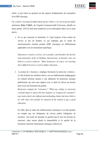 CHAPITRE 5. UN MODELE SPECIFIQUE : L’ERP PEDAGOGIQUE, ou «
ERP-P » Page 81
81 Ilja Teuss – Mastère MSIR
client, ce qui remet en question un des aspects fondamentaux de conception
d’un ERP classique.
Un « client » n’est pas la même chose qu’un « élève », et c’est ce qu’un auteur
américain, Peter VAILL, de Virginia Commonwealth University, détaille en
douze points [VCU], dont nous traduirons ici les principales idées sur ce sujet
précis :
1. En ce qui concerne la formation, il s’agit toujours d’une notion de
service et pas de produit, ce qui implique que le mode de
fonctionnement orientée produit (ERP classique) est difficilement
applicable à cet environnement spécifique.
Education is clearly a service, not a product, and therefore the heavily
units-of-product mode of thinking characteristic of business may not
hold in a service endeavor. Many businesses, of course, are learning
these difficult lessons as well as higher education.
2. La notion de « business » implique forcément la notion de « clients ».
Le fait d’attirer les meilleurs élèves vers un établissement pédagogique
ou culturel pourrait amener à une débauche de promesses presque
publicitaires qui sont sans rapport avec ce dont les élèves ont besoin
pour avoir une formation de qualité.
Businesses compete for "customers." While any college or university
certainly hopes to attract the best students, to "compete for customers"
may lead schools into inflated and misleading claims that have little to
do with what will actually be required of the student to get a good
education.
En effet, dans le cadre des établissements artistiques il ne faut prendre
en compte que les obligations de service public (obligation de
moyens) : une école de musique ne garantit pas le taux de réussite au
concours, mais assure plutôt la disponibilité et la qualité de la
formation musicale (instruments, pratiques collectives).
 