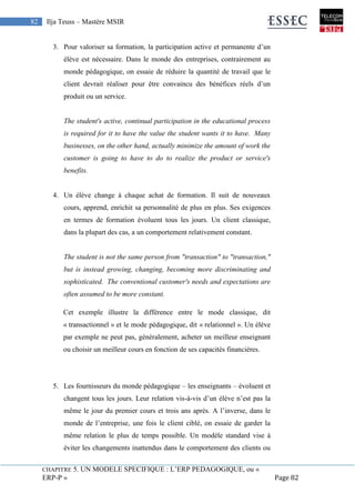 CHAPITRE 5. UN MODELE SPECIFIQUE : L’ERP PEDAGOGIQUE, ou «
ERP-P » Page 82
82 Ilja Teuss – Mastère MSIR
3. Pour valoriser sa formation, la participation active et permanente d’un
élève est nécessaire. Dans le monde des entreprises, contrairement au
monde pédagogique, on essaie de réduire la quantité de travail que le
client devrait réaliser pour être convaincu des bénéfices réels d’un
produit ou un service.
The student's active, continual participation in the educational process
is required for it to have the value the student wants it to have. Many
businesses, on the other hand, actually minimize the amount of work the
customer is going to have to do to realize the product or service's
benefits.
4. Un élève change à chaque achat de formation. Il suit de nouveaux
cours, apprend, enrichit sa personnalité de plus en plus. Ses exigences
en termes de formation évoluent tous les jours. Un client classique,
dans la plupart des cas, a un comportement relativement constant.
The student is not the same person from "transaction" to "transaction,"
but is instead growing, changing, becoming more discriminating and
sophisticated. The conventional customer's needs and expectations are
often assumed to be more constant.
Cet exemple illustre la différence entre le mode classique, dit
« transactionnel » et le mode pédagogique, dit « relationnel ». Un élève
par exemple ne peut pas, généralement, acheter un meilleur enseignant
ou choisir un meilleur cours en fonction de ses capacités financières.
5. Les fournisseurs du monde pédagogique – les enseignants – évoluent et
changent tous les jours. Leur relation vis-à-vis d’un élève n’est pas la
même le jour du premier cours et trois ans après. A l’inverse, dans le
monde de l’entreprise, une fois le client ciblé, on essaie de garder la
même relation le plus de temps possible. Un modèle standard vise à
éviter les changements inattendus dans le comportement des clients ou
 
