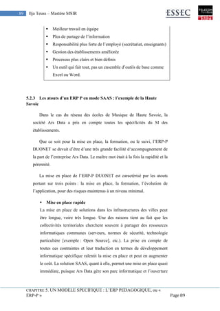 CHAPITRE 5. UN MODELE SPECIFIQUE : L’ERP PEDAGOGIQUE, ou «
ERP-P » Page 89
89 Ilja Teuss – Mastère MSIR
 Meilleur travail en équipe
 Plus de partage de l’information
 Responsabilité plus forte de l’employé (secrétariat, enseignants)
 Gestion des établissements améliorée
 Processus plus clairs et bien définis
 Un outil qui fait tout, pas un ensemble d’outils de base comme
Excel ou Word.
5.2.3 Les atouts d’un ERP P en mode SAAS : l’exemple de la Haute
Savoie
Dans le cas du réseau des écoles de Musique de Haute Savoie, la
société Ars Data a pris en compte toutes les spécificités du SI des
établissements.
Que ce soit pour la mise en place, la formation, ou le suivi, l’ERP-P
DUONET se devait d’être d’une très grande facilité d‘accompagnement de
la part de l’entreprise Ars Data. Le maître mot était à la fois la rapidité et la
pérennité.
La mise en place de l’ERP-P DUONET est caractérisé par les atouts
portant sur trois points : la mise en place, la formation, l’évolution de
l’application, pour des risques maintenus à un niveau minimal.
 Mise en place rapide
La mise en place de solutions dans les infrastructures des villes peut
être longue, voire très longue. Une des raisons tient au fait que les
collectivités territoriales cherchent souvent à partager des ressources
informatiques communes (serveurs, normes de sécurité, technologie
particulière [exemple : Open Source], etc.). La prise en compte de
toutes ces contraintes et leur traduction en termes de développement
informatique spécifique ralentit la mise en place et peut en augmenter
le coût. La solution SAAS, quant à elle, permet une mise en place quasi
immédiate, puisque Ars Data gère son parc informatique et l’ouverture
 