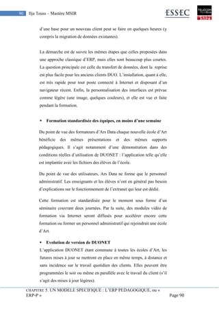 CHAPITRE 5. UN MODELE SPECIFIQUE : L’ERP PEDAGOGIQUE, ou «
ERP-P » Page 90
90 Ilja Teuss – Mastère MSIR
d’une base pour un nouveau client peut se faire en quelques heures (y
compris la migration de données existantes).
La démarche est de suivre les mêmes étapes que celles proposées dans
une approche classique d’ERP, mais elles sont beaucoup plus courtes.
La question principale est celle du transfert de données, dont la reprise
est plus facile pour les anciens clients DUO. L’installation, quant à elle,
est très rapide pour tout poste connecté à Internet et disposant d’un
navigateur récent. Enfin, la personnalisation des interfaces est prévue
comme légère (une image, quelques couleurs), et elle est vue et faite
pendant la formation.
 Formation standardisée des équipes, en moins d’une semaine
Du point de vue des formateurs d’Ars Data chaque nouvelle école d’Art
bénéficie des mêmes présentations et des mêmes supports
pédagogiques. Il s’agit notamment d’une démonstration dans des
conditions réelles d’utilisation de DUONET : l’application telle qu’elle
est implantée avec les fichiers des élèves de l’école.
Du point de vue des utilisateurs, Ars Data ne forme que le personnel
administratif. Les enseignants et les élèves n’ont en général pas besoin
d’explications sur le fonctionnement de l’extranet qui leur est dédié.
Cette formation est standardisée pour le moment sous forme d’un
séminaire couvrant deux journées. Par la suite, des modules vidéo de
formation via Internet seront diffusés pour accélérer encore cette
formation ou former un personnel administratif qui rejoindrait une école
d’Art.
 Evolution de version de DUONET
L’application DUONET étant commune à toutes les écoles d’Art, les
futures mises à jour se mettront en place en même temps, à distance et
sans incidence sur le travail quotidien des clients. Elles peuvent être
programmées le soir ou même en parallèle avec le travail du client (s’il
s’agit des mises à jour légères).
 