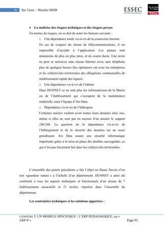 CHAPITRE 5. UN MODELE SPECIFIQUE : L’ERP PEDAGOGIQUE, ou «
ERP-P » Page 91
91 Ilja Teuss – Mastère MSIR
 La maîtrise des risques techniques et des risques perçus
En termes de risques, on se doit de noter les facteurs suivants :
o Une dépendance totale vis-à-vis de la connexion internet.
En cas de coupure du réseau de télécommunications, il est
impossible d’accéder à l’application. Ces pannes sont
néanmoins de plus en plus rares, et de courte durée. Une école
ne peut se retrouver sans réseau Internet et/ou sans téléphone
plus de quelques heures (les opérateurs ont avec les entreprises
et les collectivités territoriales des obligations contractuelles de
rétablissement rapide des lignes).
o Une dépendance vis-à-vis de l’éditeur
Dans DUONET ce ne sont plus les informaticiens de la Mairie
ou de l’établissement qui s’occupent de la maintenance
matérielle, mais l’équipe d’Ars Data.
o Dépendance vis-à-vis de l’hébergeur
Certaines mairies veulent avoir toutes leurs données chez eux,
même si elles ne sont pas en mesure d’en assurer le support
24h/24h. La question de la dépendance vis-à-vis de
l’hébergement et de la sécurité des données est un souci
grandissant. Ars Data assure une sécurité informatique
importante grâce à la mise en place des doubles sauvegardes, ce
qui n’est pas forcement fait dans les collectivités territoriales.
L’ensemble des points précédents a fait l’objet en Haute Savoie d’un
test «grandeur nature » à l’échelle d’un département. DUONET a ainsi été
confronté à tous les aspects techniques et fonctionnels d’un réseau de 7
établissements associatifs et 21 écoles, réparties dans l’ensemble du
département.
Les contraintes techniques et les solutions apportées :
 