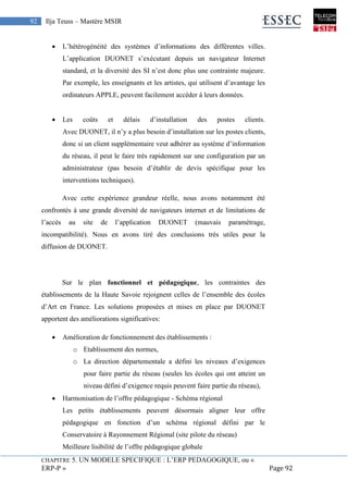 CHAPITRE 5. UN MODELE SPECIFIQUE : L’ERP PEDAGOGIQUE, ou «
ERP-P » Page 92
92 Ilja Teuss – Mastère MSIR
 L’hétérogénéité des systèmes d’informations des différentes villes.
L’application DUONET s’exécutant depuis un navigateur Internet
standard, et la diversité des SI n’est donc plus une contrainte majeure.
Par exemple, les enseignants et les artistes, qui utilisent d’avantage les
ordinateurs APPLE, peuvent facilement accéder à leurs données.
 Les coûts et délais d’installation des postes clients.
Avec DUONET, il n’y a plus besoin d’installation sur les postes clients,
donc si un client supplémentaire veut adhérer au système d’information
du réseau, il peut le faire très rapidement sur une configuration par un
administrateur (pas besoin d’établir de devis spécifique pour les
interventions techniques).
Avec cette expérience grandeur réelle, nous avons notamment été
confrontés à une grande diversité de navigateurs internet et de limitations de
l’accès au site de l’application DUONET (mauvais paramétrage,
incompatibilité). Nous en avons tiré des conclusions très utiles pour la
diffusion de DUONET.
Sur le plan fonctionnel et pédagogique, les contraintes des
établissements de la Haute Savoie rejoignent celles de l’ensemble des écoles
d’Art en France. Les solutions proposées et mises en place par DUONET
apportent des améliorations significatives:
 Amélioration de fonctionnement des établissements :
o Etablissement des normes,
o La direction départementale a défini les niveaux d’exigences
pour faire partie du réseau (seules les écoles qui ont atteint un
niveau défini d’exigence requis peuvent faire partie du réseau),
 Harmonisation de l’offre pédagogique - Schéma régional
Les petits établissements peuvent désormais aligner leur offre
pédagogique en fonction d’un schéma régional défini par le
Conservatoire à Rayonnement Régional (site pilote du réseau)
Meilleure lisibilité de l’offre pédagogique globale
 