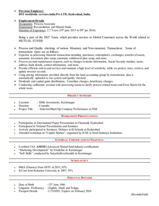  Previous Employer:
DST worldwide services india Pvt LTD, Hyderabad, India.
 Employment Details
Designation: Process Associate
Department: Reconciliation and Mutual funds.
Duration of Experience: 2.7 Years (19th
june 2013 to 09th
jan 2016)
Being a part of the DST Team, which provides services to Global Customers across the World related to
MUTUAL FUNDS
 Process and Quality checking of various Monetary and Non-monetary Transactions. Some of
transactions types are as follows:
 Expertise in processing financial transactions including purchases, redemption's, exchanges, transfer of assets,
automatic investment plan setup, automatic withdrawal plan setup, and more.
 Process account maintenance requests,such as changes to dealer information, Social Security number, name,
address,bank details, contact information, and more.
 Provide efficient end-to-end services and maintain a high level of sensitivity while we protect, store, retrieve, and
update investor records.
 Using pricing information provided directly from the fund accounting group by transmission, data is
automatically uploaded to our system and quality checked.
 Dividends and capital gains distributions, Custodian changes, beneficiary changes.
 Conducting calibration sessions with processing teams to clarify process related issues and Error Sheets for the
whole team.
PROJECT SUMMARY
Location : MSK investments, Karimnagar
Duration : 6 months
Project Title : Selected BlueChip Company Performance at NSE
WORKSHOPS/PRESENTATIONS
Participation in International Paper Presentation at Chennai& Hyderabad
Participated in National Presentations and Seminars
Actively participated in Seminars, Debates in B-Schools at Hyderabad
Attended workshop on “Capital Market”, organized by ICSE at SreeChaitanya Institutions
EXTERNAL CERTIFICATIONS/TRAININGS
Certified USA AMFIC(Advanced Mutual fund industry certification)
“Marketing Development” by Frankfinn in Karimnagar
“Soft Skills” conducted by SatyaSaiSevaSamithi in Karimnagar
SCHOLASTICS
MBA (Finance) from JNTU in 2011; 65%
B.Com from Kakatiya University in 2007; 55%
PERSONAL DOSSIER
Date of Birth : 12th
June 1986
Linguistic Proficiency : English, Hindi and Telugu
Passport Details : L7314203; Expires on February 2024
(RavinderGoli)
 
