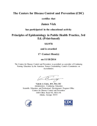 The Centers for Disease Control and Prevention (CDC)
certifies that
James Vick
has participated in the educational activity
Principles of Epidemiology in Public Health Practice, 3rd
Ed. (Print-based)
SS1978
and is awarded
17 Contact Hour(s)
on 11/18/2014
The Centers for Disease Control and Prevention is accredited as a provider of Continuing
Nursing Education by the American Nurses Credentialing Center's Commission on
Accreditation.
Valerie J. Curry, RN, MS, CIC
Administrator, Continuing Education
Scientific Education and Professional Development Program Office
Centers for Disease Control and Prevention
1600 Clifton Road NE, MS E-96
Atlanta, Georgia 30333
 