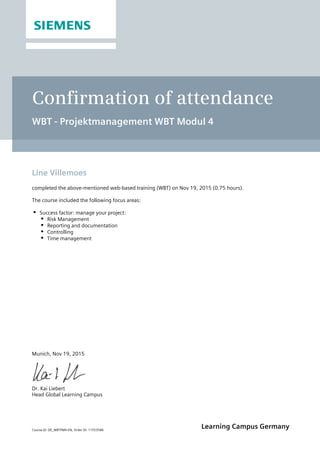 Course ID: DE_WBTPM4-EN, Order ID: 11553586
Learning Campus Germany
Confirmation of attendance
WBT - Projektmanagement WBT Modul 4
Line Villemoes
completed the above-mentioned web-based training (WBT) on Nov 19, 2015 (0.75 hours).
The course included the following focus areas:
Success factor: manage your project:
Risk Management
Reporting and documentation
Controlling
Time management
Munich, Nov 19, 2015
Dr. Kai Liebert
Head Global Learning Campus
 