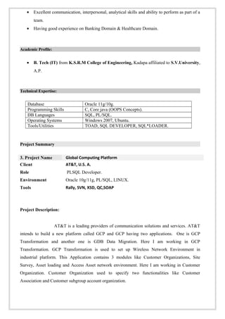 • Excellent communication, interpersonal, analytical skills and ability to perform as part of a
team.
• Having good experience on Banking Domain & Healthcare Domain.
Academic Profile:
• B. Tech (IT) from K.S.R.M College of Engineering, Kadapa affiliated to S.V.University,
A.P.
Technical Expertise:
Database Oracle 11g/10g.
Programming Skills C, Core java (OOPS Concepts).
DB Languages SQL, PL/SQL.
Operating Systems Windows 2007, Ubuntu.
Tools/Utilities TOAD, SQL DEVELOPER, SQL*LOADER.
Project Summary
3. Project Name Global Computing Platform
Client AT&T, U.S. A.
Role PLSQL Developer.
Environment Oracle 10g/11g, PL/SQL, LINUX.
Tools Rally, SVN, XSD, QC,SOAP
Project Description:
AT&T is a leading providers of communication solutions and services. AT&T
intends to build a new platform called GCP and GCP having two applications. One is GCP
Transformation and another one is GDB Data Migration. Here I am working in GCP
Transformation. GCP Transformation is used to set up Wireless Network Environment in
industrial platform. This Application contains 3 modules like Customer Organizations, Site
Survey, Asset loading and Access Asset network environment. Here I am working in Customer
Organization. Customer Organization used to specify two functionalities like Customer
Association and Customer subgroup account organization.
 