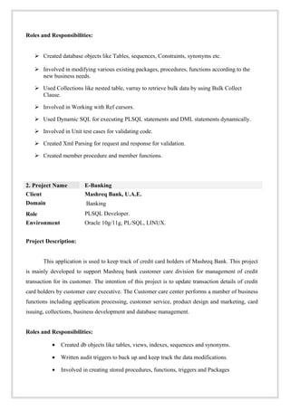Roles and Responsibilities:
 Created database objects like Tables, sequences, Constraints, synonyms etc.
 Involved in modifying various existing packages, procedures, functions according to the
new business needs.
 Used Collections like nested table, varray to retrieve bulk data by using Bulk Collect
Clause.
 Involved in Working with Ref cursors.
 Used Dynamic SQL for executing PLSQL statements and DML statements dynamically.
 Involved in Unit test cases for validating code.
 Created Xml Parsing for request and response for validation.
 Created member procedure and member functions.
2. Project Name E-Banking
Client Mashreq Bank, U.A.E.
Domain
Role
Banking
PLSQL Developer.
Environment Oracle 10g/11g, PL/SQL, LINUX.
Project Description:
This application is used to keep track of credit card holders of Mashreq Bank. This project
is mainly developed to support Mashreq bank customer care division for management of credit
transaction for its customer. The intention of this project is to update transaction details of credit
card holders by customer care executive. The Customer care center performs a number of business
functions including application processing, customer service, product design and marketing, card
issuing, collections, business development and database management.
Roles and Responsibilities:
• Created db objects like tables, views, indexes, sequences and synonyms.
• Written audit triggers to back up and keep track the data modifications.
• Involved in creating stored procedures, functions, triggers and Packages
 