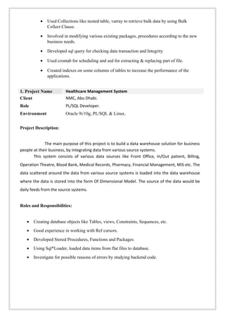 • Used Collections like nested table, varray to retrieve bulk data by using Bulk
Collect Clause.
• Involved in modifying various existing packages, procedures according to the new
business needs.
• Developed sql query for checking data transaction and Integrity
• Used crontab for scheduling and sed for extracting & replacing part of file.
• Created indexes on some columns of tables to increase the performance of the
applications.
1. Project Name Healthcare Management System
Client NMC, Abu Dhabi.
Role PL/SQL Developer.
Environment Oracle 9i/10g, PL/SQL & Linux.
Project Description:
The main purpose of this project is to build a data warehouse solution for business
people at their business, by integrating data from various source systems.
This system consists of various data sources like Front Office, In/Out patient, Billing,
Operation Theatre, Blood Bank, Medical Records, Pharmacy, Financial Management, MIS etc. The
data scattered around the data from various source systems is loaded into the data warehouse
where the data is stored into the form Of Dimensional Model. The source of the data would be
daily feeds from the source systems.
Roles and Responsibilities:
• Creating database objects like Tables, views, Constraints, Sequences, etc.
• Good experience in working with Ref cursors.
• Developed Stored Procedures, Functions and Packages.
• Using Sql*Loader, loaded data items from flat files to database.
• Investigate for possible reasons of errors by studying backend code.
 