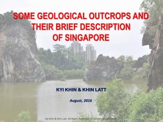 SOME GEOLOGICAL OUTCROPS AND
THEIR BRIEF DESCRIPTION
OF SINGAPORE
KYI KHIN & KHIN LATT
August, 2016
Kyi Khin & Khin Latt. All Rights Reserved. 1st Edition_August 2016
 