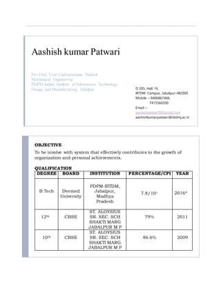 Aashish kumar Patwari
Pre-Final Year Undergraduate Student
Mechanical Engineering
PDPM Indian Institute of Information Technology,
Design and Manufacturing, Jabalpur D 205, Hall 1V,
IIITDM Campus, Jabalpur-482005
Mobile – 9406867466,
7415560200
Email –
aashishpatwari9@gmail.com
aashishkumarpatwari@iiitdmj.ac.in
OBJECTIVE
To be involve with system that effectively contributes to the growth of
organization and personal achievements.
QUALIFICATION
DEGREE BOARD INSTITUTION PERCENTAGE/CPI YEAR
B Tech Deemed
University
PDPM-IIITDM,
Jabalpur,
Madhya
Pradesh
7.8/10+ 2016*
12th CBSE
ST. ALOYSIUS
SR. SEC. SCH
SHAKTI MARG
JABALPUR M P
79% 2011
10th CBSE
ST. ALOYSIUS
SR. SEC. SCH
SHAKTI MARG
JABALPUR M P
86.6% 2009
 