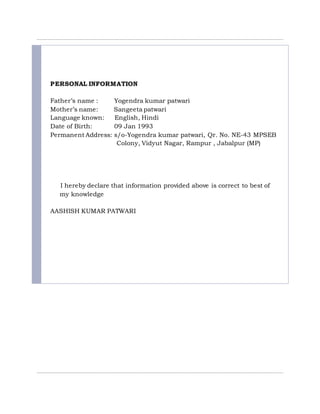 PERSONAL INFORMATION
Father’s name : Yogendra kumar patwari
Mother’s name: Sangeeta patwari
Language known: English, Hindi
Date of Birth: 09 Jan 1993
Permanent Address: s/o-Yogendra kumar patwari, Qr. No. NE-43 MPSEB
Colony, Vidyut Nagar, Rampur , Jabalpur (MP)
I hereby declare that information provided above is correct to best of
my knowledge
AASHISH KUMAR PATWARI
 
