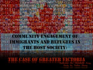COMMUNITY ENGAGEMENT OF
IMMIGRANTS AND REFUGEES IN
THE HOST SOCIETY:
THE CASE OF GREATER VICTORIA
COMMUNITY ENGAGEMENT OF
IMMIGRANTS AND REFUGEES IN
THE HOST SOCIETY:
Catherine	Xie,	Annabelle	Song,		
Cindy	Lu,	Pallas	Zhang
 