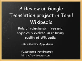 A Review on Google
Translation project in Tamil
Wikipedia
Role of voluntarism, free and
organically evolved, in ensuring
quality of Wikipedia
- Ravishankar Ayyakkannu
(User name: ravidreams)
http://ravidreams.com
 