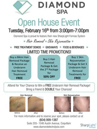 Diamond Spa is proud to feature their new SharpLight Formax System
Hair Removal Skin Rejuvenation
Tuesday, February 16th from 3:00pm-7:00pm
Open House Event
Buy 1 Skin
Rejuvenation
Package & Get 3
Underarm Hair
Removal
Treatments for
FREE
LIMITED TIME PROMOTIONS!
FREE TREATMENT DEMOS GIVEAWAYS FOOD & BEVERAGES
Skin Rejuvenation
Before AfterBefore After
Hair Removal
For more information and to reserve your spot, please contact us at
(604) 999-1387
Suite 205- 1046 Austin Avenue, Coquitlam
www.diamondelectrolysis.com
Buy a Bikini Hair
Removal Package
& Receive an
Underarm
Hair Removal
Treatment
FREE
Buy 1 Hair
Removal
Package & Get
the 2nd Package
for
50% OFF
Attend for Your Chance to Win a FREE Underarm Hair Removal Package!
Bring a friend & DOUBLE Your Chances!
 