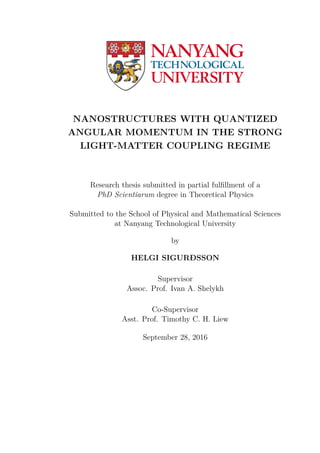NANOSTRUCTURES WITH QUANTIZED
ANGULAR MOMENTUM IN THE STRONG
LIGHT-MATTER COUPLING REGIME
Research thesis submitted in partial fulﬁllment of a
PhD Scientiarum degree in Theoretical Physics
Submitted to the School of Physical and Mathematical Sciences
at Nanyang Technological University
by
HELGI SIGURÐSSON
Supervisor
Assoc. Prof. Ivan A. Shelykh
Co-Supervisor
Asst. Prof. Timothy C. H. Liew
September 28, 2016
 