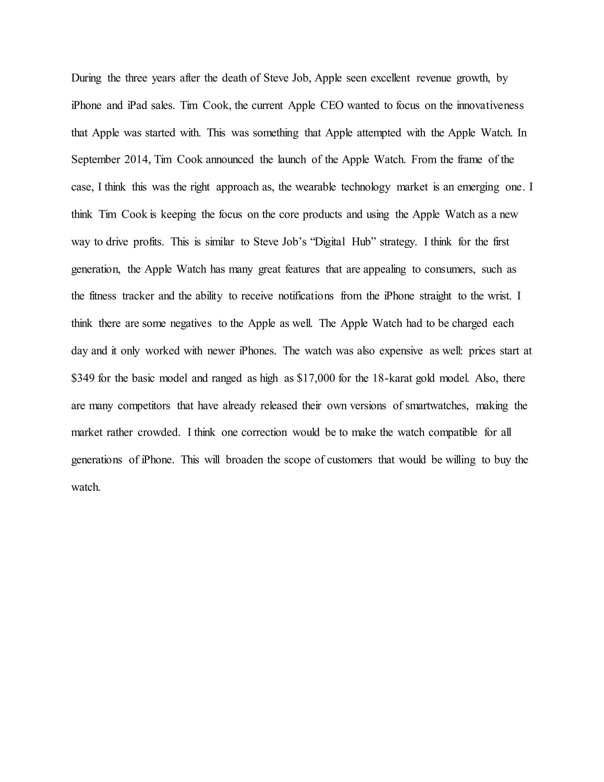 During the three years after the death of Steve Job, Apple seen excellent revenue growth, by
iPhone and iPad sales. Tim Cook, the current Apple CEO wanted to focus on the innovativeness
that Apple was started with. This was something that Apple attempted with the Apple Watch. In
September 2014, Tim Cook announced the launch of the Apple Watch. From the frame of the
case, I think this was the right approach as, the wearable technology market is an emerging one. I
think Tim Cook is keeping the focus on the core products and using the Apple Watch as a new
way to drive profits. This is similar to Steve Job’s “Digital Hub” strategy. I think for the first
generation, the Apple Watch has many great features that are appealing to consumers, such as
the fitness tracker and the ability to receive notifications from the iPhone straight to the wrist. I
think there are some negatives to the Apple as well. The Apple Watch had to be charged each
day and it only worked with newer iPhones. The watch was also expensive as well: prices start at
$349 for the basic model and ranged as high as $17,000 for the 18-karat gold model. Also, there
are many competitors that have already released their own versions of smartwatches, making the
market rather crowded. I think one correction would be to make the watch compatible for all
generations of iPhone. This will broaden the scope of customers that would be willing to buy the
watch.
 