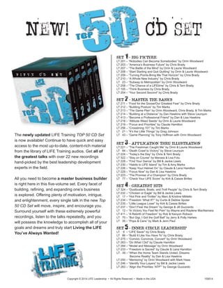 The newly updated LIFE Training TOP 50 CD Set
is now available! Continue to have quick and easy
access to the most up-to-date, content-rich material
from the library of LIFE Training audios. Get all of
the greatest talks with over 22 new recordings
hand-picked by the best leadership development
experts in the field.
All you need to become a master business builder
is right here in this five-volume set. Every facet of
building, refining, and expanding one’s business
is explored. Offering plenty of motivation, intrigue,
and enlightenment, every single talk in the new Top
50 CD Set will move, inspire, and encourage you.
Surround yourself with these extremely powerful
recordings, listen to the talks repeatedly, and you
will possess the knowledge to accomplish all of your
goals and dreams and truly start Living the LIFE
You’ve Always Wanted!
Copyright © 2014 LIFE Leadership • All Rights Reserved • Made in the USA 100614
New! CD set
SET 1 - BIG PICTURE
LT 201 – “Nobodies Can Become Somebodies” by Orrin Woodward
LT 203 – “America’s Business Future” by Chris Brady
LT 207 – “The Battle of the Mind” by Orrin & Laurie Woodward
LT 208 – “Start Starting and Quit Quitting” by Orrin & Laurie Woodward
LT 209 – “Turning Points-Bring Me That Horizon” by Chris Brady
LT 210 – “A Whole New Industry” by Chris Brady
LT 23 – “Subway to Metropolitan” by Orrin Woodward
LT 258 – “The Chance of a LIFEtime” by Chris & Terri Brady
LT 105 – “Think Business by Chris Brady
LT 204 – “Your Second Second” by Chris Brady
SET 2 - MASTER THE BASICS
LT 211 – “Food for the Goose/Our Greatest Fear” by Chris Brady
LT 212 – “Building Posture” by Tim Marks
LT 213 – “The Game Plan” by Orrin Woodward, Chris Brady, & Tim Marks
LT 214 – “Building at a Distance” by Dan Hawkins with Steve Leurquin
LT 413 – “Become a Professional Friend” by Dan & Lisa Hawkins
LT 218 – “Attitude Weed Seeds” by Orrin & Laurie Woodward
LT 219 – “Focus and Priorities” by Claude Hamilton
LT 256 – “Crosslining 101” by Tim Marks
LT 21 – “It’s the Little Things” by Greg Johnson
LT 43 – “Game Planning” by Tony Hoffman with Orrin Woodward
SET 3 - APPLICATION THRU ILLUSTRATION
LT 221 – “The Freshman Caught Me” by Orrin & Laurie Woodward
LT 84 – “Death Crawl to Victory” by Steve Leurquin
LT 224 – “Today’s the Day” by Chris & Terri Brady
LT 322 – “Stay on Course” by Manase & Lisa Fotu
LT 228 – “Find Your Garcia” by Bill & Jackie Lewis
LT 230 – “Habits to LIFE Island” by Tim & Amy Marks
LT 226 – “Keep Your Helmet On” by Claude & Lana Hamilton
LT 229 – “Focus Now” by Dan & Lisa Hawkins
LT 223 – “The Promise of a Champion” by Chris Brady
LT 77 – “Check Your LIFE Score” by Kirk & Cassie Birtles
SET 4 - GREATEST HITS
LT 324 – “Dustbusters, Boats, and Troll People” by Chris & Terri Brady
LT 232 – “Chicken or Eagle” by Bill & Jackie Lewis
LT 17 – “Hot Pink and Thriller” by Marc & Kristine Militello
LT 234 – “Freedom ‘What If?’” by Curtis & Debbie Spolar
LT 235 – “Little League Loser” by Kirk & Cassie Birtles
LT 237 – “Don’t Fear the Dream” by George & Jill Guzzardo
LT 12 – “In Victory You Feel No Pain” by Wayne and Raylene MacNamara
LT 411 – “A Rebirth of Freedom” by Rob & Kenyon Robson
LT 70 – “But Gigi, I Got the Golf Ball” by Jerry & Polly Harteis
LT 35 – “Pops & Cans” by Mark & Jenn Paul
SET 5 - INNER CIRCLE LEADERSHIP
LT 9 – “LIFE Saver” by Chris Brady
LT 86 – “Build It Like You Have To” by Chris Brady
LT 275 – “Convict, Convince, Convert” by Orrin Woodward
LT 263 – “Do What I Did” by Claude Hamilton
LT 284 – “Model and Message” by Orrin Woodward
LT 233 – “Freedom is Sacred” by Claude & Lana Hamilton
LT 39 – “When the Home Team Stands United, Dreams
	 Become Reality” by Dan & Lisa Hawkins
LT 250 – “Mentoring” by Orrin Woodward with Mark Haas
LT 246 – “Identify Your Layers” by Bill & Jackie Lewis
LT 283 – “Align the Priorities “ATP”” by George Guzzardo
50top
 