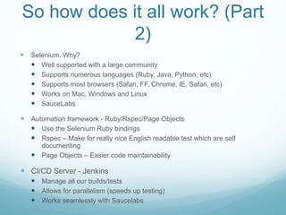 So how does it all work? (Part
2)
 Selenium. Why?
 Well supported with a large community
 Supports numerous languages (Ruby, Java, Python, etc)
 Supports most browsers (Safari, FF, Chrome, IE, Safari, etc)
 Works on Mac, Windows and Linux
 SauceLabs
 Automation framework - Ruby/Rspec/Page Objects
 Use the Selenium Ruby bindings
 Rspec – Make for really nice English readable test which are self
documenting
 Page Objects – Easier code maintainability
 CI/CD Server - Jenkins
 Manage all our builds/tests
 Allows for parallelism (speeds up testing)
 Works seamlessly with Saucelabs
 