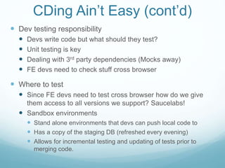 CDing Ain’t Easy (cont’d)
 Dev testing responsibility
 Devs write code but what should they test?
 Unit testing is key
 Dealing with 3rd party dependencies (Mocks away)
 FE devs need to check stuff cross browser
 Where to test
 Since FE devs need to test cross browser how do we give
them access to all versions we support? Saucelabs!
 Sandbox environments
 Stand alone environments that devs can push local code to
 Has a copy of the staging DB (refreshed every evening)
 Allows for incremental testing and updating of tests prior to
merging code.
 