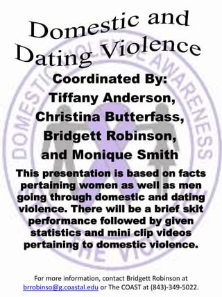 Coordinated By:
Tiffany Anderson,
Christina Butterfass,
Bridgett Robinson,
and Monique Smith
This presentation is based on facts
pertaining women as well as men
going through domestic and dating
violence. There will be a brief skit
performance followed by given
statistics and mini clip videos
pertaining to domestic violence.
For more information, contact Bridgett Robinson at
brrobinso@g.coastal.edu or The COAST at (843)-349-5022.
 