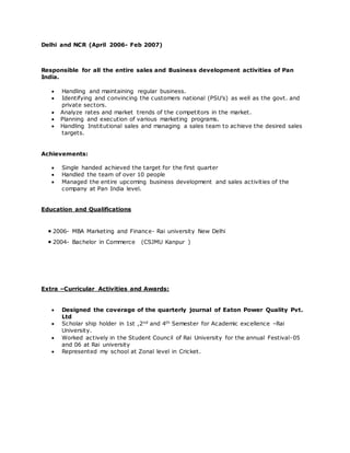 Delhi and NCR (April 2006- Feb 2007)
Responsible for all the entire sales and Business development activities of Pan
India.
 Handling and maintaining regular business.
 Identifying and convincing the customers national (PSU’s) as well as the govt. and
private sectors.
 Analyze rates and market trends of the competitors in the market.
 Planning and execution of various marketing programs.
 Handling Institutional sales and managing a sales team to achieve the desired sales
targets.
Achievements:
 Single handed achieved the target for the first quarter
 Handled the team of over 10 people
 Managed the entire upcoming business development and sales activities of the
company at Pan India level.
Education and Qualifications
 2006- MBA Marketing and Finance- Rai university New Delhi
 2004- Bachelor in Commerce (CSJMU Kanpur )
Extra –Curricular Activities and Awards:
 Designed the coverage of the quarterly journal of Eaton Power Quality Pvt.
Ltd
 Scholar ship holder in 1st ,2nd and 4th Semester for Academic excellence –Rai
University.
 Worked actively in the Student Council of Rai University for the annual Festival-05
and 06 at Rai university
 Represented my school at Zonal level in Cricket.
 