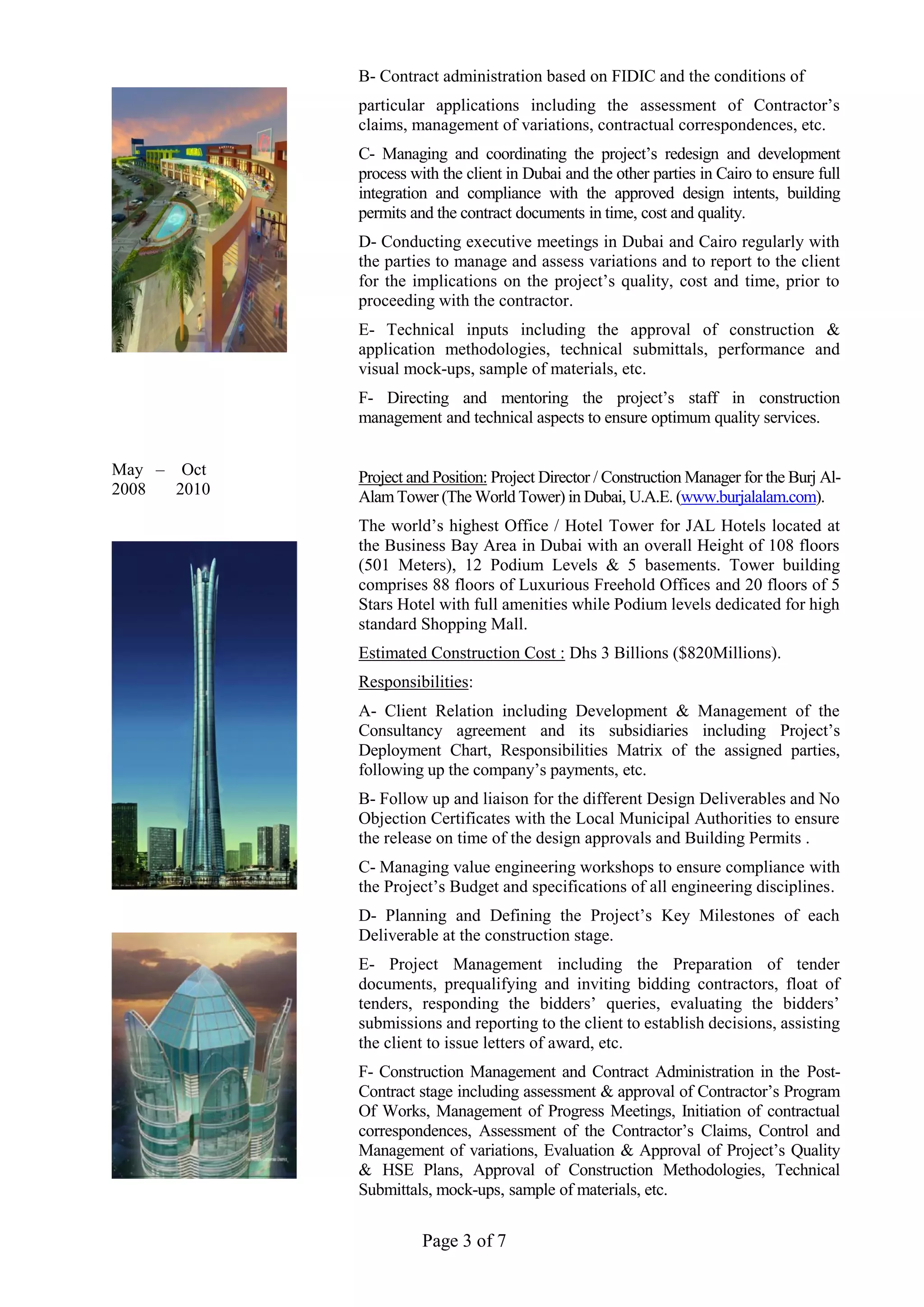 Page 3 of 7
May – Oct
2008 2010
B- Contract administration based on FIDIC and the conditions of
particular applications including the assessment of Contractor’s
claims, management of variations, contractual correspondences, etc.
C- Managing and coordinating the project’s redesign and development
process with the client in Dubai and the other parties in Cairo to ensure full
integration and compliance with the approved design intents, building
permits and the contract documents in time, cost and quality.
D- Conducting executive meetings in Dubai and Cairo regularly with
the parties to manage and assess variations and to report to the client
for the implications on the project’s quality, cost and time, prior to
proceeding with the contractor.
E- Technical inputs including the approval of construction &
application methodologies, technical submittals, performance and
visual mock-ups, sample of materials, etc.
F- Directing and mentoring the project’s staff in construction
management and technical aspects to ensure optimum quality services.
Project and Position: Project Director / Construction Manager for the Burj Al-
AlamTower (The World Tower) in Dubai, U.A.E. (www.burjalalam.com).
The world’s highest Office / Hotel Tower for JAL Hotels located at
the Business Bay Area in Dubai with an overall Height of 108 floors
(501 Meters), 12 Podium Levels & 5 basements. Tower building
comprises 88 floors of Luxurious Freehold Offices and 20 floors of 5
Stars Hotel with full amenities while Podium levels dedicated for high
standard Shopping Mall.
Estimated Construction Cost : Dhs 3 Billions ($820Millions).
Responsibilities:
A- Client Relation including Development & Management of the
Consultancy agreement and its subsidiaries including Project’s
Deployment Chart, Responsibilities Matrix of the assigned parties,
following up the company’s payments, etc.
B- Follow up and liaison for the different Design Deliverables and No
Objection Certificates with the Local Municipal Authorities to ensure
the release on time of the design approvals and Building Permits .
C- Managing value engineering workshops to ensure compliance with
the Project’s Budget and specifications of all engineering disciplines.
D- Planning and Defining the Project’s Key Milestones of each
Deliverable at the construction stage.
E- Project Management including the Preparation of tender
documents, prequalifying and inviting bidding contractors, float of
tenders, responding the bidders’ queries, evaluating the bidders’
submissions and reporting to the client to establish decisions, assisting
the client to issue letters of award, etc.
F- Construction Management and Contract Administration in the Post-
Contract stage including assessment & approval of Contractor’s Program
Of Works, Management of Progress Meetings, Initiation of contractual
correspondences, Assessment of the Contractor’s Claims, Control and
Management of variations, Evaluation & Approval of Project’s Quality
& HSE Plans, Approval of Construction Methodologies, Technical
Submittals, mock-ups, sample of materials, etc.
 