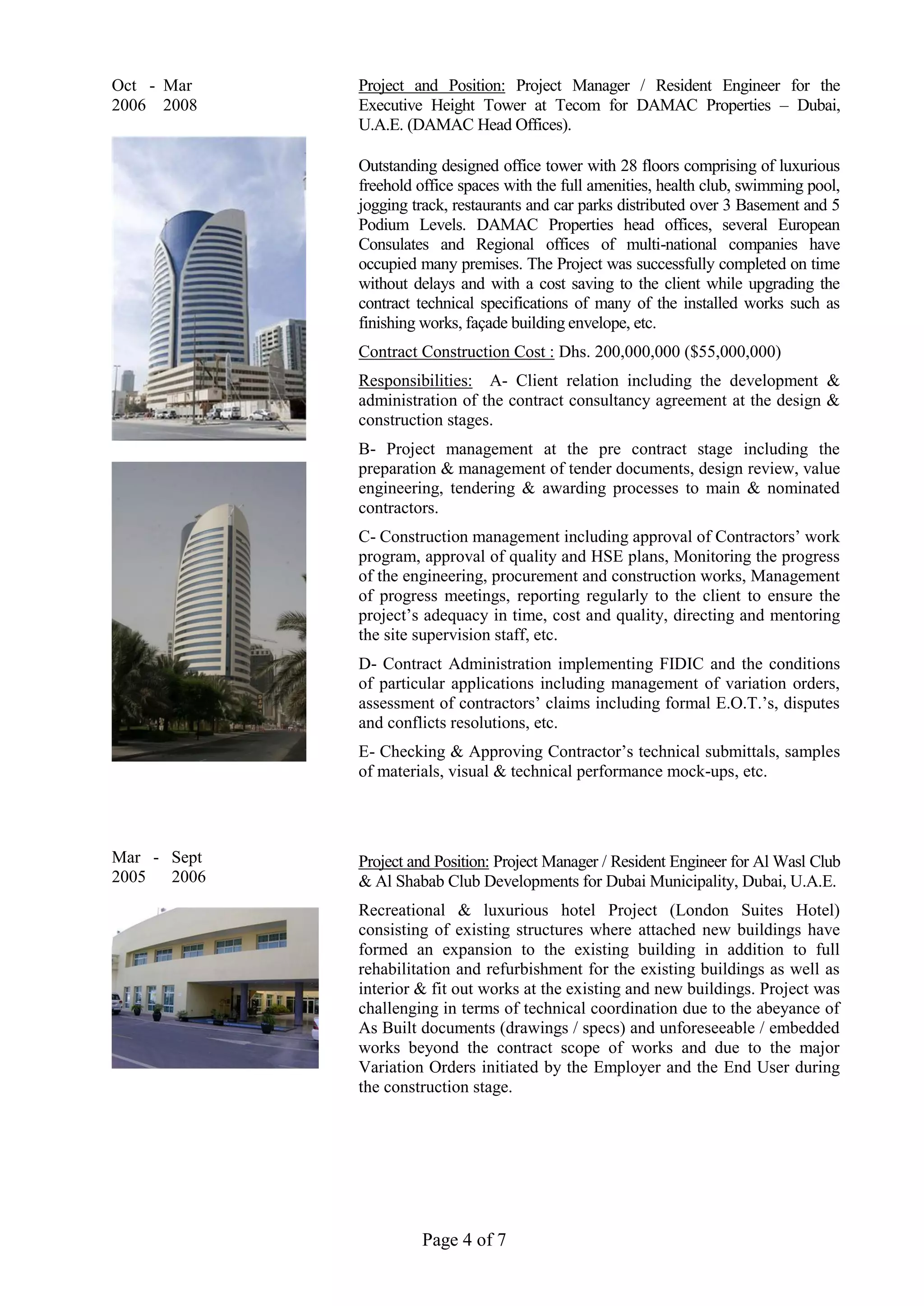 Page 4 of 7
Oct - Mar
2006 2008
Mar - Sept
2005 2006
Project and Position: Project Manager / Resident Engineer for the
Executive Height Tower at Tecom for DAMAC Properties – Dubai,
U.A.E. (DAMAC Head Offices).
Outstanding designed office tower with 28 floors comprising of luxurious
freehold office spaces with the full amenities, health club, swimming pool,
jogging track, restaurants and car parks distributed over 3 Basement and 5
Podium Levels. DAMAC Properties head offices, several European
Consulates and Regional offices of multi-national companies have
occupied many premises. The Project was successfully completed on time
without delays and with a cost saving to the client while upgrading the
contract technical specifications of many of the installed works such as
finishing works, façade building envelope, etc.
Contract Construction Cost : Dhs. 200,000,000 ($55,000,000)
Responsibilities: A- Client relation including the development &
administration of the contract consultancy agreement at the design &
construction stages.
B- Project management at the pre contract stage including the
preparation & management of tender documents, design review, value
engineering, tendering & awarding processes to main & nominated
contractors.
C- Construction management including approval of Contractors’ work
program, approval of quality and HSE plans, Monitoring the progress
of the engineering, procurement and construction works, Management
of progress meetings, reporting regularly to the client to ensure the
project’s adequacy in time, cost and quality, directing and mentoring
the site supervision staff, etc.
D- Contract Administration implementing FIDIC and the conditions
of particular applications including management of variation orders,
assessment of contractors’ claims including formal E.O.T.’s, disputes
and conflicts resolutions, etc.
E- Checking & Approving Contractor’s technical submittals, samples
of materials, visual & technical performance mock-ups, etc.
Project and Position: Project Manager / Resident Engineer for Al Wasl Club
& Al Shabab Club Developments for Dubai Municipality, Dubai, U.A.E.
Recreational & luxurious hotel Project (London Suites Hotel)
consisting of existing structures where attached new buildings have
formed an expansion to the existing building in addition to full
rehabilitation and refurbishment for the existing buildings as well as
interior & fit out works at the existing and new buildings. Project was
challenging in terms of technical coordination due to the abeyance of
As Built documents (drawings / specs) and unforeseeable / embedded
works beyond the contract scope of works and due to the major
Variation Orders initiated by the Employer and the End User during
the construction stage.
 