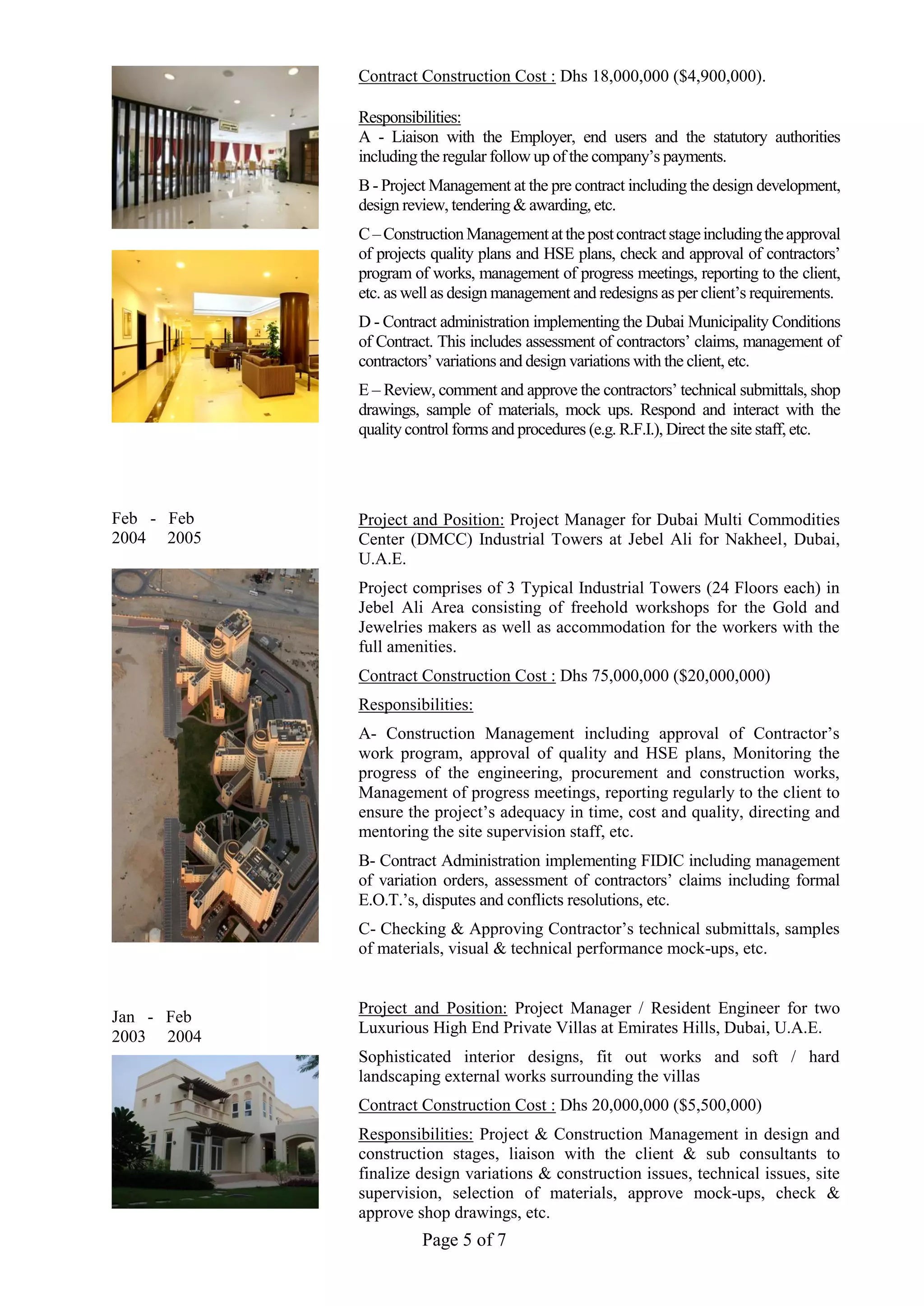 Page 5 of 7
Feb - Feb
2004 2005
Jan - Feb
2003 2004
Contract Construction Cost : Dhs 18,000,000 ($4,900,000).
Responsibilities:
A - Liaison with the Employer, end users and the statutory authorities
including the regular follow up of the company’s payments.
B - Project Management at the pre contract including the design development,
design review, tendering & awarding, etc.
C–ConstructionManagementatthepostcontractstageincludingtheapproval
of projects quality plans and HSE plans, check and approval of contractors’
program of works, management of progress meetings, reporting to the client,
etc. as well as design management and redesigns as per client’s requirements.
D - Contract administration implementing the Dubai Municipality Conditions
of Contract. This includes assessment of contractors’ claims, management of
contractors’ variations and design variations with the client, etc.
E – Review, comment and approve the contractors’ technical submittals, shop
drawings, sample of materials, mock ups. Respond and interact with the
quality control forms and procedures (e.g. R.F.I.), Direct the site staff, etc.
Project and Position: Project Manager for Dubai Multi Commodities
Center (DMCC) Industrial Towers at Jebel Ali for Nakheel, Dubai,
U.A.E.
Project comprises of 3 Typical Industrial Towers (24 Floors each) in
Jebel Ali Area consisting of freehold workshops for the Gold and
Jewelries makers as well as accommodation for the workers with the
full amenities.
Contract Construction Cost : Dhs 75,000,000 ($20,000,000)
Responsibilities:
A- Construction Management including approval of Contractor’s
work program, approval of quality and HSE plans, Monitoring the
progress of the engineering, procurement and construction works,
Management of progress meetings, reporting regularly to the client to
ensure the project’s adequacy in time, cost and quality, directing and
mentoring the site supervision staff, etc.
B- Contract Administration implementing FIDIC including management
of variation orders, assessment of contractors’ claims including formal
E.O.T.’s, disputes and conflicts resolutions, etc.
C- Checking & Approving Contractor’s technical submittals, samples
of materials, visual & technical performance mock-ups, etc.
Project and Position: Project Manager / Resident Engineer for two
Luxurious High End Private Villas at Emirates Hills, Dubai, U.A.E.
Sophisticated interior designs, fit out works and soft / hard
landscaping external works surrounding the villas
Contract Construction Cost : Dhs 20,000,000 ($5,500,000)
Responsibilities: Project & Construction Management in design and
construction stages, liaison with the client & sub consultants to
finalize design variations & construction issues, technical issues, site
supervision, selection of materials, approve mock-ups, check &
approve shop drawings, etc.
 