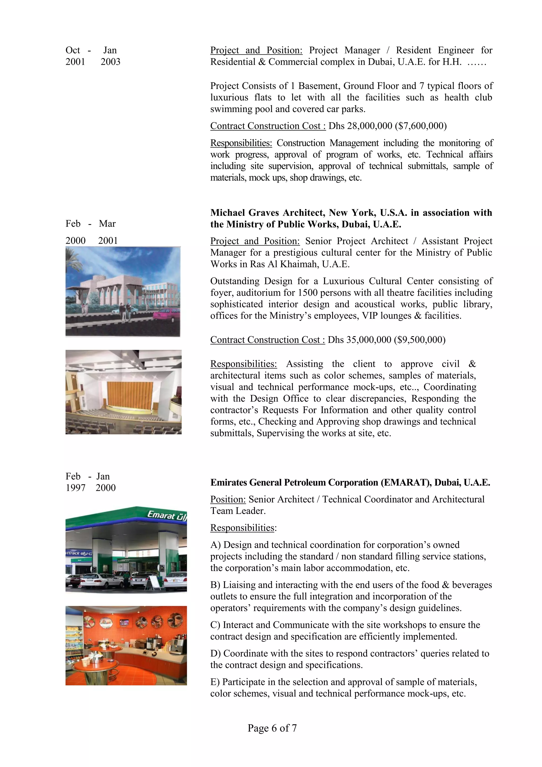 Page 6 of 7
Oct - Jan
2001 2003
Feb - Mar
2000 2001
Feb - Jan
1997 2000
Project and Position: Project Manager / Resident Engineer for
Residential & Commercial complex in Dubai, U.A.E. for H.H. ……
Project Consists of 1 Basement, Ground Floor and 7 typical floors of
luxurious flats to let with all the facilities such as health club
swimming pool and covered car parks.
Contract Construction Cost : Dhs 28,000,000 ($7,600,000)
Responsibilities: Construction Management including the monitoring of
work progress, approval of program of works, etc. Technical affairs
including site supervision, approval of technical submittals, sample of
materials, mock ups, shop drawings, etc.
Michael Graves Architect, New York, U.S.A. in association with
the Ministry of Public Works, Dubai, U.A.E.
Project and Position: Senior Project Architect / Assistant Project
Manager for a prestigious cultural center for the Ministry of Public
Works in Ras Al Khaimah, U.A.E.
Outstanding Design for a Luxurious Cultural Center consisting of
foyer, auditorium for 1500 persons with all theatre facilities including
sophisticated interior design and acoustical works, public library,
offices for the Ministry’s employees, VIP lounges & facilities.
Contract Construction Cost : Dhs 35,000,000 ($9,500,000)
Responsibilities: Assisting the client to approve civil &
architectural items such as color schemes, samples of materials,
visual and technical performance mock-ups, etc.., Coordinating
with the Design Office to clear discrepancies, Responding the
contractor’s Requests For Information and other quality control
forms, etc., Checking and Approving shop drawings and technical
submittals, Supervising the works at site, etc.
Emirates General Petroleum Corporation (EMARAT), Dubai, U.A.E.
Position: Senior Architect / Technical Coordinator and Architectural
Team Leader.
Responsibilities:
A) Design and technical coordination for corporation’s owned
projects including the standard / non standard filling service stations,
the corporation’s main labor accommodation, etc.
B) Liaising and interacting with the end users of the food & beverages
outlets to ensure the full integration and incorporation of the
operators’ requirements with the company’s design guidelines.
C) Interact and Communicate with the site workshops to ensure the
contract design and specification are efficiently implemented.
D) Coordinate with the sites to respond contractors’ queries related to
the contract design and specifications.
E) Participate in the selection and approval of sample of materials,
color schemes, visual and technical performance mock-ups, etc.
 