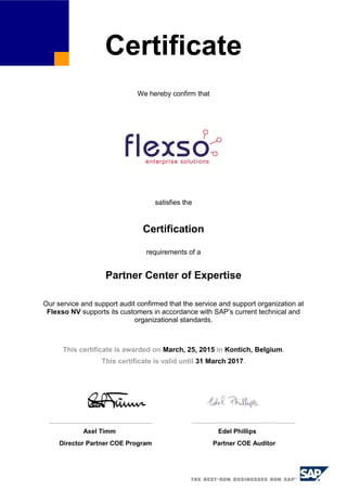Certificate
We hereby confirm that
satisfies the
Certification
requirements of a
Partner Center of Expertise
Our service and support audit confirmed that the service and support organization at
Flexso NV supports its customers in accordance with SAP’s current technical and
organizational standards.
This certificate is awarded on March, 25, 2015 in Kontich, Belgium.
This certificate is valid until 31 March 2017.
Axel Timm Edel Phillips
Director Partner COE Program Partner COE Auditor
 