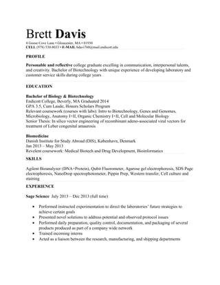 Brett Davis4 Goose Cove Lane • Gloucester, MA • 01930
CELL (978) 530-8033 • E-MAIL bdavi760@mail.endicott.edu
PROFILE
Personable and reflective college graduate excelling in communication, interpersonal talents,
and creativity. Bachelor of Biotechnology with unique experience of developing laboratory and
customer service skills during college years
EDUCATION
Bachelor of Biology & Biotechnology
Endicott College, Beverly, MA Graduated 2014
GPA 3.5, Cum Laude, Honors Scholars Program
Relevant coursework (courses with labs): Intro to Biotechnology, Genes and Genomes,
Microbiology, Anatomy I+II, Organic Chemistry I+II, Cell and Molecular Biology
Senior Thesis: In silico vector engineering of recombinant adeno-associated viral vectors for
treatment of Leber congenital amaurosis
Biomedicine
Danish Institute for Study Abroad (DIS), København, Denmark
Jan 2013 – May 2013
Revelent coursework: Medical Biotech and Drug Development, Bioinformatics
SKILLS
Agilent Bioanalyzer (DNA+Protein), Qubit Fluorometer, Agarose gel electrophoresis, SDS Page
electrophoresis, NanoDrop spectrophotometer, Pippin Prep, Western transfer, Cell culture and
staining
EXPERIENCE
Sage Science July 2013 – Dec 2013 (full time)
• Performed instructed experimentation to direct the laboratories’ future strategies to
achieve certain goals
• Presented novel solutions to address potential and observed protocol issues
• Performed daily preparation, quality control, documentation, and packaging of several
products produced as part of a company wide network
• Trained incoming interns
• Acted as a liaison between the research, manufacturing, and shipping departments
 