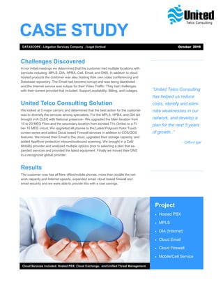 CASE STUDY
“United Telco Consulting
has helped us reduce
costs, identify and elimi-
nate weaknesses in our
network, and develop a
plan for the next 5 years
of growth..”
- Clifford Igal
Project
 Hosted PBX
 MPLS
 DIA (Internet)
 Cloud Email
 Cloud Firewall
 Mobile/Cell Service
Cloud Services included: Hosted PBX, Cloud Exchange, and Unified Threat Management.
Challenges Discovered
In our initial meetings we determined that the customer had multiple locations with
services including: MPLS, DIA, HPBX, Cell, Email, and DNS. In addition to cloud
hosted products the customer was also hosting their own video conferencing and
Database repository. The Email had become corrupt and was being blacklisted
and the Internet service was subpar for their Video Traffic. They had challenges
with their current provider that included: Support availability, Billing, and outages.
United Telco Consulting Solution
We looked at 5 major carriers and determined that the best action for the customer
was to diversify the services among specialists. For the MPLS, HPBX, and DIA we
brought in A CLEC with National presence– We upgraded the Main location from
10 to 20 MEG Fiber and the secondary location from bonded T1s (3mbs) to a Fi-
ber 10 MEG circuit. We upgraded all phones to the Latest Polycom Color Touch
screen series and added Cloud based Firewall services in addition to COS/QOS
features. We moved their Email to the cloud, upgraded their storage capacity, and
added AppRiver protection inbound/outbound scanning. We brought in a Cell/
Mobility provider and analyzed multiple options prior to selecting a plan that ex-
panded services and provided the latest equipment. Finally we moved their DNS
to a recognized global provider.
Results
The customer now has all New office/mobile phones, more than double the net-
work capacity and Internet speeds, expanded email, cloud based firewall and
email security and we were able to provide this with a cost savings.
DATASCOPE - Litigation Services Company - Legal Vertical October 2015
 