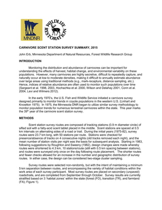 CARNIVORE SCENT STATION SURVEY SUMMARY, 2015
John Erb, Minnesota Department of Natural Resources, Forest Wildlife Research Group
INTRODUCTION
Monitoring the distribution and abundance of carnivores can be important for
understanding the effects of harvest, habitat change, and environmental variability on these
populations. However, many carnivores are highly secretive, difficult to repeatedly capture, and
naturally occur at low to moderate densities, making it difficult to annually estimate abundance
over large areas using traditional methods (e.g., mark-recapture, distance sampling, etc.).
Hence, indices of relative abundance are often used to monitor such populations over time
(Sargeant et al. 1998, 2003, Hochachka et al. 2000, Wilson and Delahay 2001, Conn et al.
2004, Levi and Wilmers 2012).
In the early 1970’s, the U.S. Fish and Wildlife Service initiated a carnivore survey
designed primarily to monitor trends in coyote populations in the western U.S. (Linhart and
Knowlton 1975). In 1975, the Minnesota DNR began to utilize similar survey methodology to
monitor population trends for numerous terrestrial carnivores within the state. This year marks
the 39th
year of the carnivore scent station survey.
METHODS
Scent station survey routes are composed of tracking stations (0.9 m diameter circle) of
sifted soil with a fatty-acid scent tablet placed in the middle. Scent stations are spaced at 0.5
km intervals on alternating sides of a road or trail. During the initial years (1975-82), survey
routes were 23.7 km long, with 50 stations per route. Stations were checked for
presence/absence of tracks on 4 consecutive nights (old tracks removed each night), and the
mean number of station visits per night was the basis for subsequent analysis. Starting in 1983,
following suggestions by Roughton and Sweeny (1982), design changes were made whereby
routes were shortened to 4.3 km, 10 stations/route (still with 0.5 km spacing between stations),
and routes were surveyed only once on the day following route placement. The shorter routes
and fewer checks allowed for an increase in the number and geographic distribution of survey
routes. In either case, the design can be considered two-stage cluster sampling.
Survey routes were selected non-randomly, but with the intent of maintaining a minimum
5 km separation between routes, and encompassing the variety of habitat conditions within the
work area of each survey participant. Most survey routes are placed on secondary (unpaved)
roads/trails, and are completed from September through October. Survey results are currently
stratified based on 3 ‘habitat zones’ within the state (forest (FO), transition (TR), and farmland
(FA); Figure 1).
 