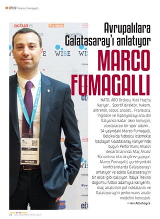 GALATASARAY EKİM 201554
SÖYLEŞİ - Marco Fumagalli
NATO, ABD Ordusu, Kızıl Haç’ta
kariyer... Sportif direktör, hakem,
antrenör, scout, analist... Fransızca,
İngilizce ve İspanyolcayı ana dili
İtalyanca kadar akıcı konuşan,
uluslararası bir spor adamı…
34 yaşındaki Marco Fumagalli,
Belçika’da futbolcu izlemekle
başlayan Galatasaray kariyerinde
bugün Performans Analizi
departmanında Maç Analiz
Sorumlusu olarak görev yapıyor.
Marco Fumagalli, yurtdışındaki
konferanslarda Galatasaray’ı
anlatıyor ve adeta Galatasaray’ın
bir elçisi gibi çalışıyor. İtalya Treviso
doğumlu futbol adamıyla kariyerini,
maç analizinin püf noktalarını ve
Galatasaray’ın performans analiz
modelini konuştuk.
MARCO
FUMAGALLI
Avrupalılara
Galatasaray’ı anlatıyor
Avi Albohayre
 