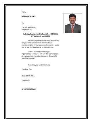 From,
A SRINIVASA RAO.
To,
The H.R MANAGER,
Respected Sir,
Sub: Application for the Post of “KITCHEN
STEWARDING MANAGER.
I submit my candidature most respectfully
for your kind consideration for the above-
mentioned post in your esteemed concern. I would
like to use this opportunity in your concern.
Given a chance to work in your
organization, I am sure I will win the appreciation
of my superiors. I hereby enclose my Resume for
your kind perusal.
Awaiting your favorable reply.
Thanking You.
Date: 28-09-2016.
Yours truly,
(A SRINIVASA RAO)
 