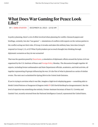 5/4/2015 What Does War Gaming for Peace Look Like? | Foreign Policy
http://foreignpolicy.com/2013/12/10/what-does-war-gaming-for-peace-look-like/?wp_login_redirect=0 1/4
What Does War Gaming for Peace Look
Like?
DECEMBER 10, 2013 - 12:52 AMBY J. DANA STUSTER
In policy planning, there’s a lot of effort involved when planning for conflict. Research papers and
briefings, certainly, but also "war games" — simulations of conflicts with experts on the various parties to
the conflict acting out their roles. If Group A invades and takes this military base, how does Group B
respond (or Group C, D, or E)? What if policymakers put as much thought into thinking through
diplomatic scenarios as they do war scenarios? 
That was the question posed by PeaceGame, a simulation of diplomatic efforts around the Syrian civil war
organized by the U.S. Institute of Peace and Foreign Policy Monday. The discussion brought together 45
experts, including former ambassadors and State Department officials, academics, and Arab activists, all
together representing 19 groups influencing the war. It’s the first of what is planned as a series of similar
events. The next one is scheduled for Spring 2014 in the United Arab Emirates.
If you’re trying to envision what it was like, imagine a high-level roleplaying game — something akin to
Model United Nations or Dungeons & Dragons (with FP CEO David Rothkopf as dungeonmaster). But the
level of expertise was something else entirely. Former Assistant Secretary of State P.J. Crowley and
Casimir Yost, recently returned from the National Intelligence Council, represented the United States. 
 