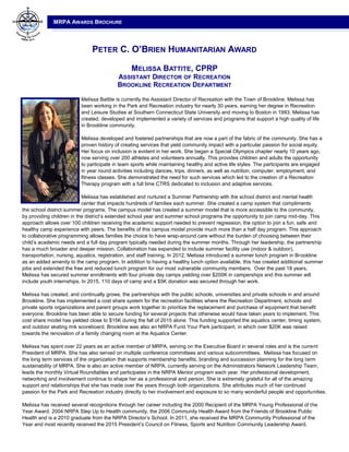 MRPA AWARDS BROCHURE
PETER C. O’BRIEN HUMANITARIAN AWARD
MELISSA BATTITE, CPRP
ASSISTANT DIRECTOR OF RECREATION
BROOKLINE RECREATION DEPARTMENT
Melissa Battite is currently the Assistant Director of Recreation with the Town of Brookline. Melissa has
been working in the Park and Recreation industry for nearly 30 years, earning her degree in Recreation
and Leisure Studies at Southern Connecticut State University and moving to Boston in 1993. Melissa has
created, developed and implemented a variety of services and programs that support a high quality of life
in Brookline community.
Melissa developed and fostered partnerships that are now a part of the fabric of the community. She has a
proven history of creating services that yield community impact with a particular passion for social equity.
Her focus on inclusion is evident in her work. She began a Special Olympics chapter nearly 10 years ago,
now serving over 200 athletes and volunteers annually. This provides children and adults the opportunity
to participate in team sports while maintaining healthy and active life styles. The participants are engaged
in year round activities including dances, trips, dinners, as well as nutrition, computer, employment, and
fitness classes. She demonstrated the need for such services which led to the creation of a Recreation
Therapy program with a full time CTRS dedicated to inclusion and adaptive services.
Melissa has established and nurtured a Summer Partnership with the school district and mental health
center that impacts hundreds of families each summer. She created a camp system that compliments
the school district summer programs. The campus model has created a summer model that is more accessible to the community,
by providing children in the district’s extended school year and summer school programs the opportunity to join camp mid-day. This
approach allows over 100 children receiving the academic support needed to prevent regression, the option to join a fun, safe and
healthy camp experience with peers. The benefits of this campus model provide much more than a half day program. This approach
to collaborative programming allows families the choice to have wrap-around care without the burden of choosing between their
child’s academic needs and a full day program typically needed during the summer months. Through her leadership, the partnership
has a much broader and deeper mission. Collaboration has expanded to include summer facility use (indoor & outdoor),
transportation, nursing, aquatics, registration, and staff training. In 2012, Melissa introduced a summer lunch program in Brookline
as an added amenity to the camp program. In addition to having a healthy lunch option available, this has created additional summer
jobs and extended the free and reduced lunch program for our most vulnerable community members. Over the past 18 years,
Melissa has secured summer enrollments with four private day camps yielding over $200K in camperships and this summer will
include youth internships. In 2015, 110 days of camp and a $5K donation was secured through her work.
Melissa has created, and continually grows, the partnerships with the public schools, universities and private schools in and around
Brookline. She has implemented a cost share system for the recreation facilities where the Recreation Department, schools and
private sports organizations and parent groups work together to prioritize the replacement and purchase of equipment that benefit
everyone. Brookline has been able to secure funding for several projects that otherwise would have taken years to implement. This
cost share model has yielded close to $15K during the fall of 2015 alone. This funding supported the aquatics center, timing system,
and outdoor skating rink scoreboard. Brookline was also an NRPA Fund Your Park participant, in which over $20K was raised
towards the renovation of a family changing room at the Aquatics Center.
Melissa has spent over 22 years as an active member of MRPA, serving on the Executive Board in several roles and is the current
President of MRPA. She has also served on multiple conference committees and various subcommittees. Melissa has focused on
the long term services of the organization that supports membership benefits, branding and succession planning for the long term
sustainability of MRPA. She is also an active member of NRPA, currently serving on the Administrators Network Leadership Team,
leads the monthly Virtual Roundtables and participates in the NRPA Mentor program each year. Her professional development,
networking and involvement continue to shape her as a professional and person. She is extremely grateful for all of the amazing
support and relationships that she has made over the years through both organizations. She attributes much of her continued
passion for the Park and Recreation industry directly to her involvement and exposure to so many wonderful people and opportunities.
Melissa has received several recognitions through her career including the 2000 Recipient of the MRPA Young Professional of the
Year Award, 2004 NRPA Step Up to Health community, the 2006 Community Health Award from the Friends of Brookline Public
Health and is a 2010 graduate from the NRPA Director’s School. In 2011, she received the MRPA Community Professional of the
Year and most recently received the 2015 President’s Council on Fitness, Sports and Nutrition Community Leadership Award.
 
