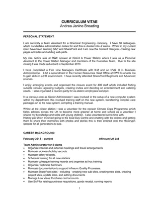 CURRICULUM VITAE
Andrea Janine Breading
PERSONAL STATEMENT
I am currently a Team Assistant for a Chemical Engineering company. I have 60 colleagues
which I undertake administration duties for and this is divided into 4 teams. Whilst in my current
role I have been learning SAP and SharePoint and I am now the Content Designer, creating new
pages and sites and adding web parts.
My role before was at RWE npower at Didcot A Power Station where I was as a Personal
Assistant to the Power Station Manager and members of the Executive Team. Due to the site
closing I was made redundant in September 2013.
I have completed a First Line Managers Certificate with ILM and an NVQ III in Business
Administration. I did a secondment in the Human Resources Head Office at RWE to enable me
to gain skills in a HR environment. I have recently attended SharePoint Beginners and Advanced
courses.
I enjoy arranging events and organised the closure event for 400 staff which included finding
suitable venues, agreeing budgets, creating invites and deciding on entertainment and catering
needs. I also organised a reunion party for ex-station employees last April.
In a previous role as Senior Administrator I was involved in the setup of a new computer system
within my department, this involved training staff on the new system, transferring complex care
packages on to the new system, compiling a training manual.
Whilst at the power station I was a volunteer for the npower Climate Cops Programme which
helps schools across the UK to become more greener at home and school as a volunteer I
shared my knowledge and skills with young children. I also volunteered some time with
History pin which involved going to the local Day Centre and chatting with the clients and getting
them to share their memories with photos and stories this is then entered onto the Historypin
website for all generations to see.
CAREER BACKGROUND:
February 2014 – current Infineum UK Ltd
Team Administrator for 5 teams
• Organise internal and external meetings and travel arrangements
• Maintain sickness/holiday records.
• Maintain safety records.
• Schedule training for all new starters
• Maintain colleague training records and organise ad hoc training
• Organise Technical Seminars
• Maintain documentation to support Infineum Quality Processes.
• Maintain SharePoint sites - including - creating new sub sites, creating new sites, creating
project sites, update sites, and adding documents
• Manage Low Value Purchase card accounts.
• Use SAP for raising purchase requisitions, goods receipt, running reports
1
 