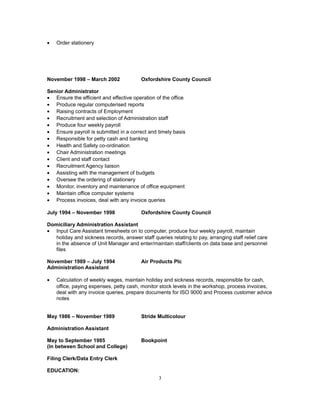 • Order stationery
November 1998 – March 2002 Oxfordshire County Council
Senior Administrator
• Ensure the efficient and effective operation of the office
• Produce regular computerised reports
• Raising contracts of Employment
• Recruitment and selection of Administration staff
• Produce four weekly payroll
• Ensure payroll is submitted in a correct and timely basis
• Responsible for petty cash and banking
• Health and Safety co-ordination
• Chair Administration meetings
• Client and staff contact
• Recruitment Agency liaison
• Assisting with the management of budgets
• Oversee the ordering of stationery
• Monitor, inventory and maintenance of office equipment
• Maintain office computer systems
• Process invoices, deal with any invoice queries
July 1994 – November 1998 Oxfordshire County Council
Domiciliary Administration Assistant
• Input Care Assistant timesheets on to computer, produce four weekly payroll, maintain
holiday and sickness records, answer staff queries relating to pay, arranging staff relief care
in the absence of Unit Manager and enter/maintain staff/clients on data base and personnel
files
November 1989 – July 1994 Air Products Plc
Administration Assistant
• Calculation of weekly wages, maintain holiday and sickness records, responsible for cash,
office, paying expenses, petty cash, monitor stock levels in the workshop, process invoices,
deal with any invoice queries, prepare documents for ISO 9000 and Process customer advice
notes
May 1986 – November 1989 Stride Multicolour
Administration Assistant
May to September 1985 Bookpoint
(In between School and College)
Filing Clerk/Data Entry Clerk
EDUCATION:
3
 